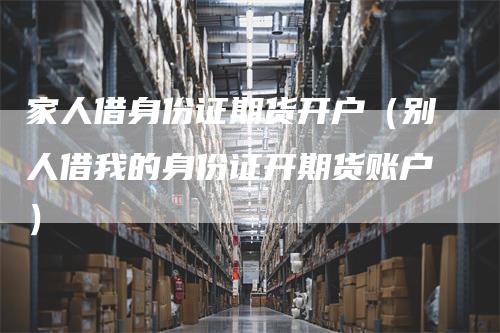 家人借身份证期货开户（别人借我的身份证开期货账户）-领航期货