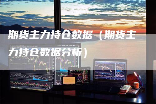 期货主力持仓数据（期货主力持仓数据分析）-领航期货