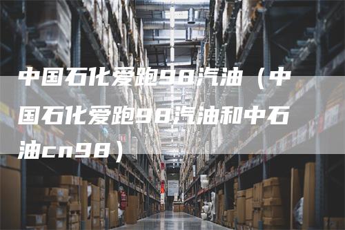 中国石化爱跑98汽油（中国石化爱跑98汽油和中石油cn98）-领航期货