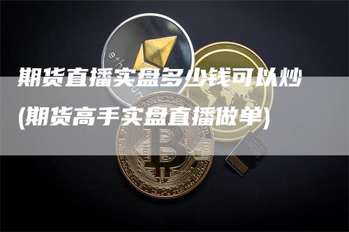 期货直播实盘多少钱可以炒(期货高手实盘直播做单)