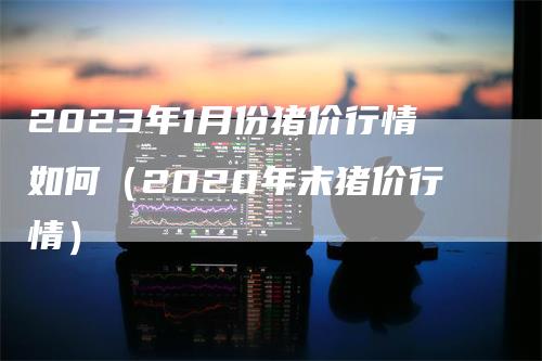 2023年1月份猪价行情如何（2020年末猪价行情）