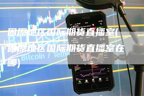 固原地区国际期货直播室(固原地区国际期货直播室在哪)-领航期货