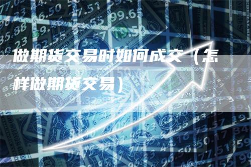 做期货交易时如何成交（怎样做期货交易）-领航期货