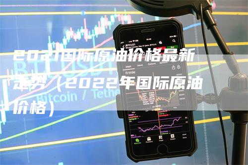 2021国际原油价格最新走势（2022年国际原油价格）-领航期货