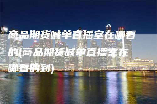 商品期货喊单直播室在哪看的(商品期货喊单直播室在哪看的到)-领航期货