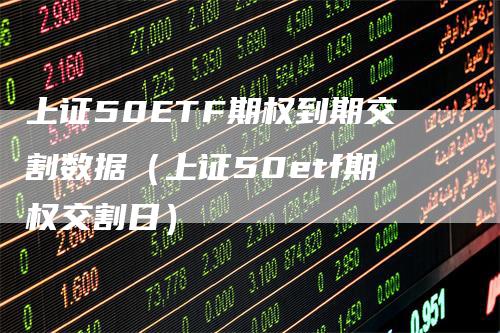 上证50ETF期权到期交割数据（上证50etf期权交割日）