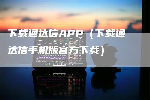 下载通达信APP（下载通达信手机版官方下载）-领航期货