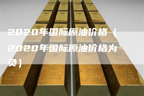 2020年国际原油价格（2020年国际原油价格为负）