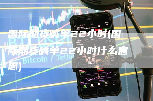 国际期货喊单22小时(国际期货喊单22小时什么意思)-领航期货
