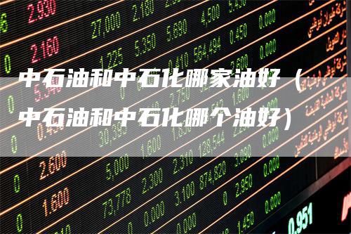 中石油和中石化哪家油好（中石油和中石化哪个油好）-领航期货