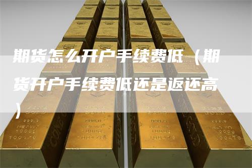 期货怎么开户手续费低（期货开户手续费低还是返还高）-领航期货
