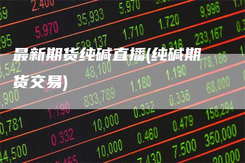 最新期货纯碱直播(纯碱期货交易)-领航期货