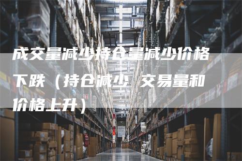 成交量减少持仓量减少价格下跌（持仓减少 交易量和价格上升）-领航期货