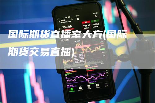 国际期货直播室大方(国际期货交易直播)-领航期货
