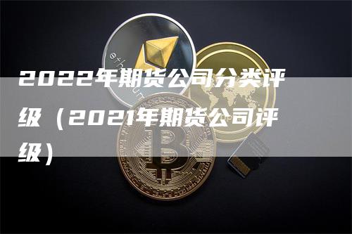 2022年期货公司分类评级（2021年期货公司评级）-领航期货