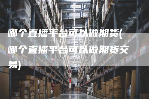 哪个直播平台可以做期货(哪个直播平台可以做期货交易)-领航期货