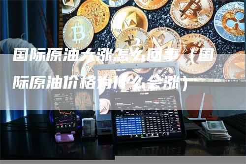 国际原油大涨怎么回事（国际原油价格为什么会涨）-领航期货
