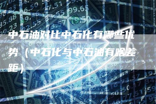 中石油对比中石化有哪些优势（中石化与中石油有啥差距）-领航期货