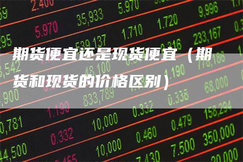 期货便宜还是现货便宜（期货和现货的价格区别）