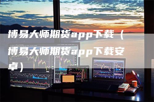 博易大师期货app下载（博易大师期货app下载安卓）-领航期货
