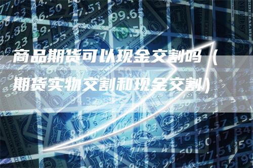 商品期货可以现金交割吗（期货实物交割和现金交割）