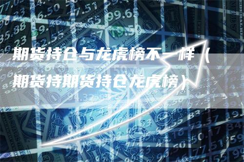 期货持仓与龙虎榜不一样（期货持期货持仓龙虎榜）-领航期货