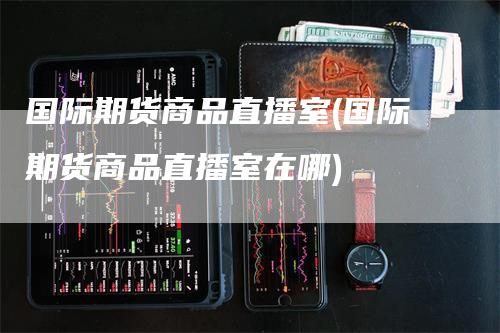 国际期货商品直播室(国际期货商品直播室在哪)-领航期货