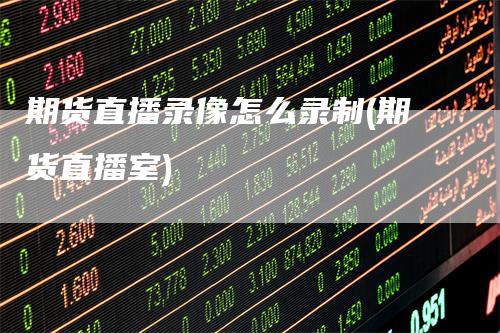 期货直播录像怎么录制(期货直播室)