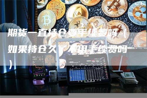 期货一直持仓要手续费吗（如果持仓久了不用手续费吗）-领航期货