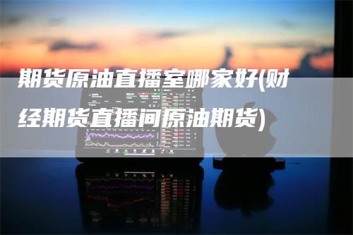 期货原油直播室哪家好(财经期货直播间原油期货)-领航期货