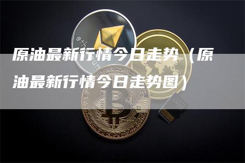 原油最新行情今日走势（原油最新行情今日走势图）-领航期货