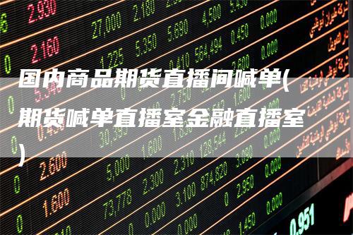 国内商品期货直播间喊单(期货喊单直播室金融直播室)-领航期货