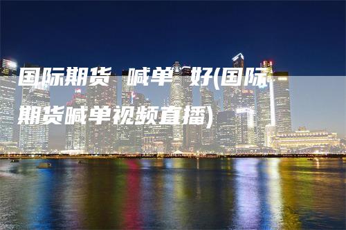 国际期货 喊单 好(国际期货喊单视频直播)-领航期货