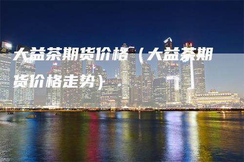 大益茶期货价格（大益茶期货价格走势）-领航期货