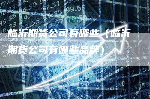 临沂期货公司有哪些（临沂期货公司有哪些品牌）