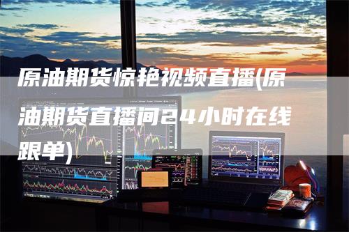 原油期货惊艳视频直播(原油期货直播间24小时在线跟单)
