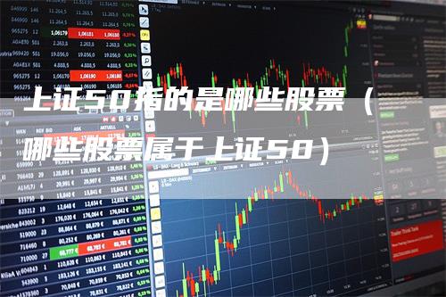 上证50指的是哪些股票（哪些股票属于上证50）-领航期货
