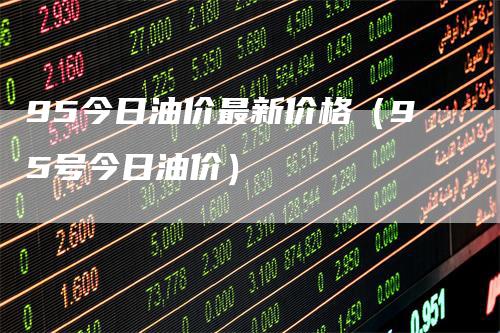 95今日油价最新价格（95号今日油价）-领航期货