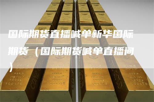 国际期货直播喊单新华国际期货（国际期货喊单直播间）-领航期货