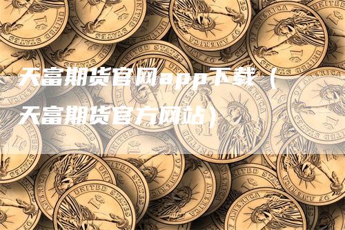 天富期货官网app下载（天富期货官方网站）