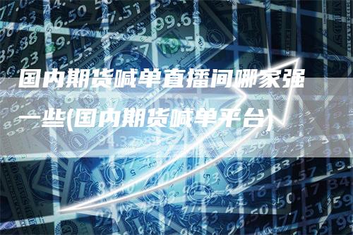 国内期货喊单直播间哪家强一些(国内期货喊单平台)-领航期货