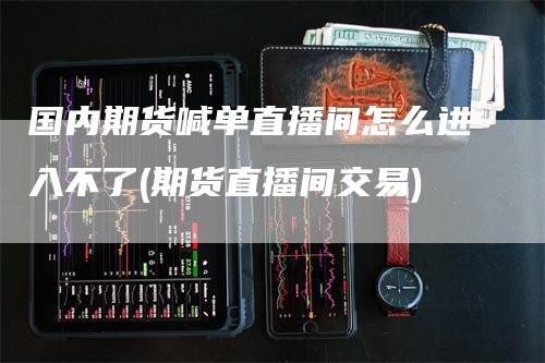 国内期货喊单直播间怎么进入不了(期货直播间交易)-领航期货