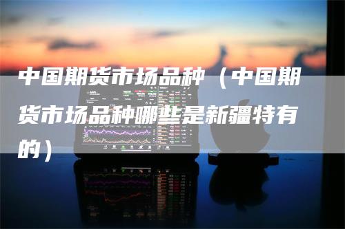 中国期货市场品种（中国期货市场品种哪些是新疆特有的）
