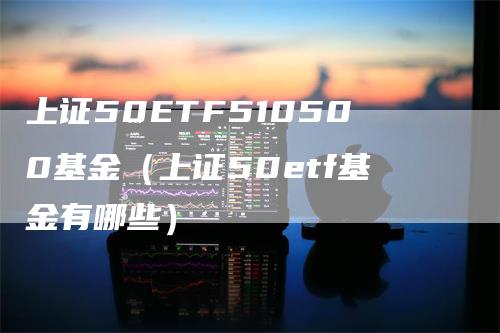 上证50ETF510500基金（上证50etf基金有哪些）-领航期货