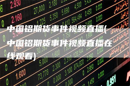 中国铝期货事件视频直播(中国铝期货事件视频直播在线观看)