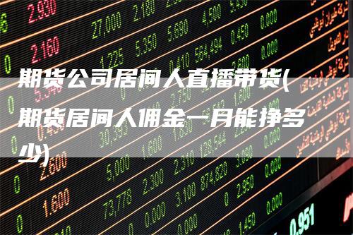 期货公司居间人直播带货(期货居间人佣金一月能挣多少)-领航期货
