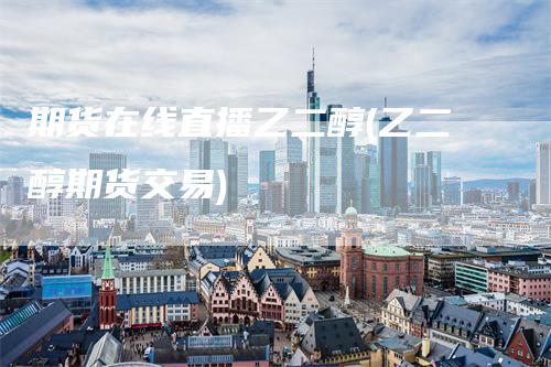 期货在线直播乙二醇(乙二醇期货交易)-领航期货
