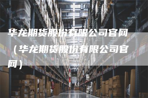 华龙期货股份有限公司官网（华龙期货股份有限公司官网）