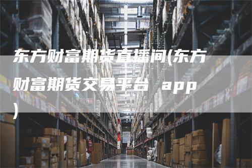 东方财富期货直播间(东方财富期货交易平台 app)-领航期货