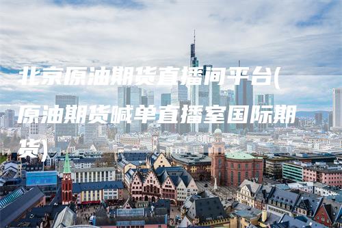北京原油期货直播间平台(原油期货喊单直播室国际期货)-领航期货